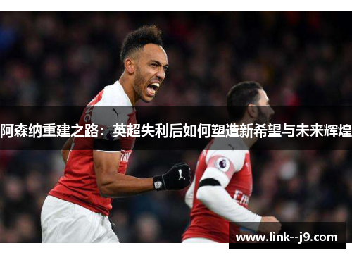 阿森纳重建之路：英超失利后如何塑造新希望与未来辉煌