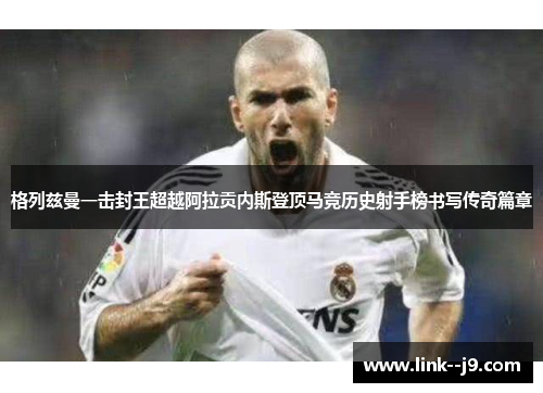 格列兹曼一击封王超越阿拉贡内斯登顶马竞历史射手榜书写传奇篇章