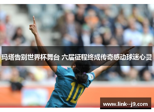 玛塔告别世界杯舞台 六届征程终成传奇感动球迷心灵